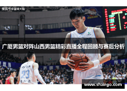 广厦男篮对阵山西男篮精彩直播全程回顾与赛后分析